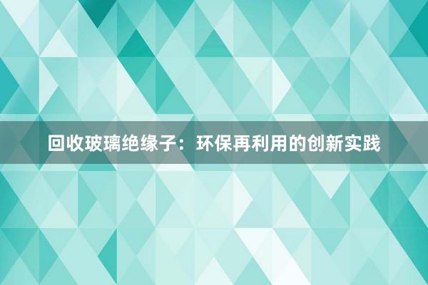 回收玻璃绝缘子：环保再利用的创新实践