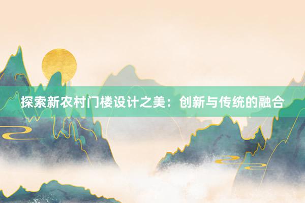 探索新农村门楼设计之美：创新与传统的融合